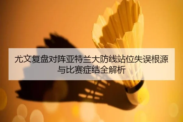 尤文复盘对阵亚特兰大防线站位失误根源与比赛症结全解析