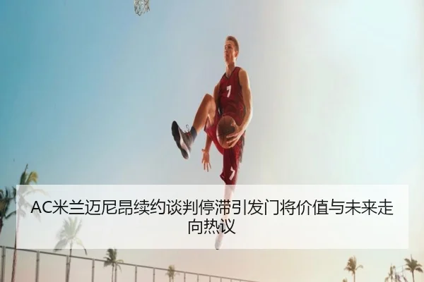AC米兰迈尼昂续约谈判停滞引发门将价值与未来走向热议