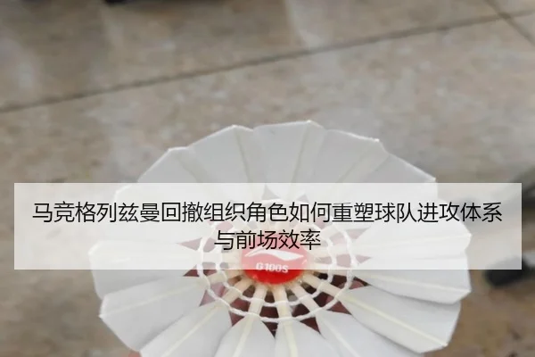 马竞格列兹曼回撤组织角色如何重塑球队进攻体系与前场效率