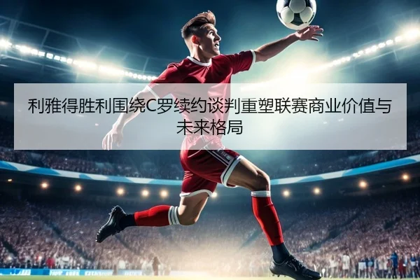 利雅得胜利围绕C罗续约谈判重塑联赛商业价值与未来格局