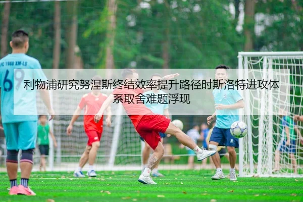 利物浦研究努涅斯终结效率提升路径时斯洛特进攻体系取舍难题浮现