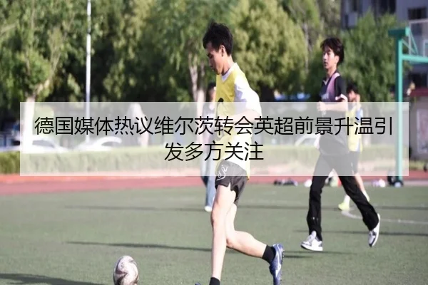 德国媒体热议维尔茨转会英超前景升温引发多方关注