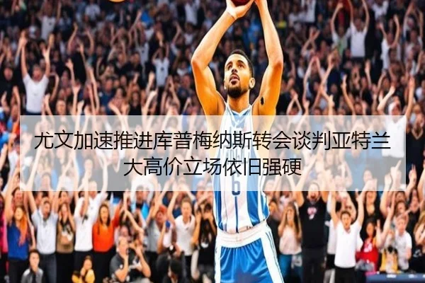 尤文加速推进库普梅纳斯转会谈判亚特兰大高价立场依旧强硬