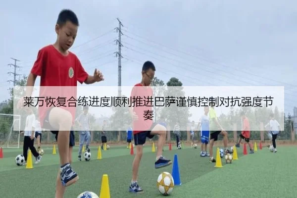 莱万恢复合练进度顺利推进巴萨谨慎控制对抗强度节奏
